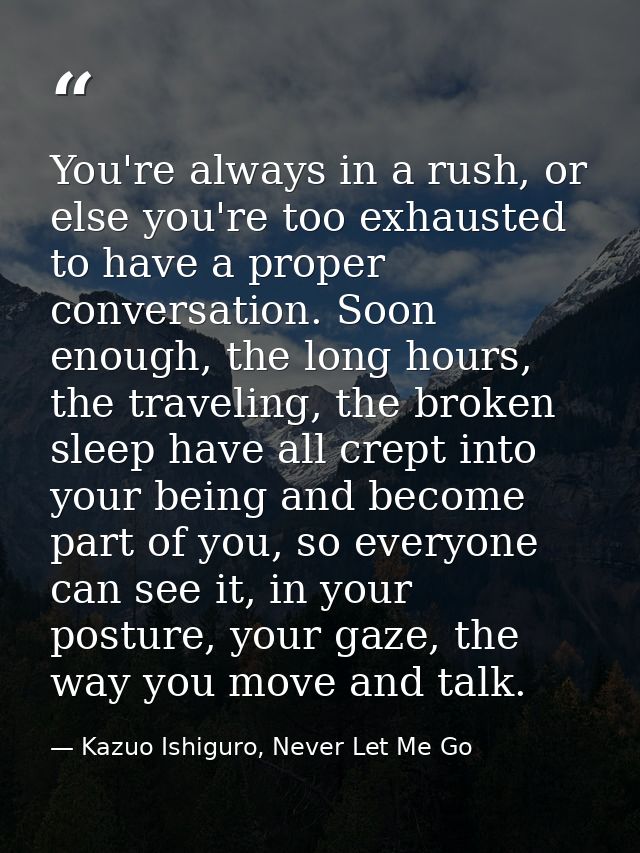 You're always in a rush, or else you're too exhausted to have a proper conversation. Soon enough, the long hours, the tr — Kazuo Ishiguro, Never Let Me Go