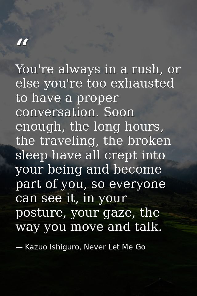 You're always in a rush, or else you're too exhausted to have a proper conversation. Soon enough, the long hours, the tr — Kazuo Ishiguro, Never Let Me Go