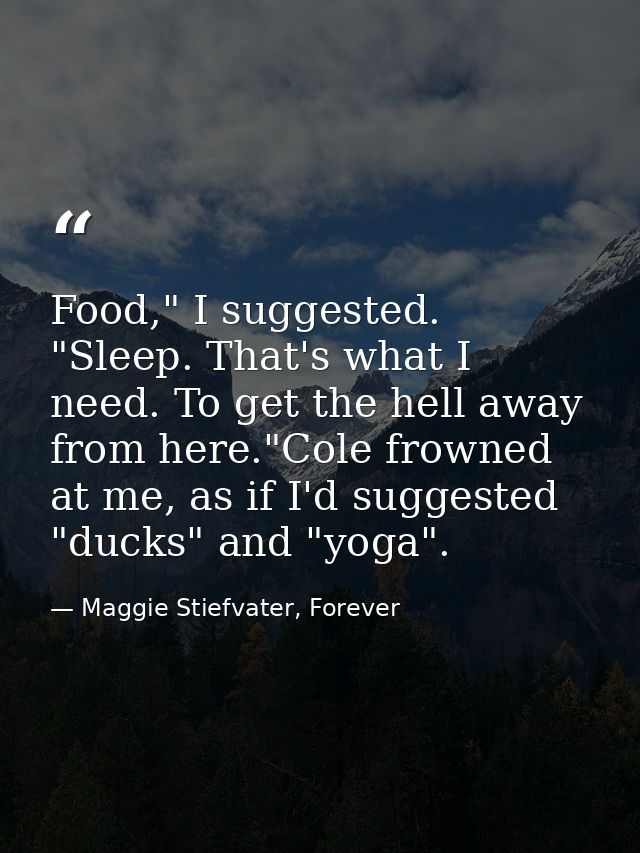Food," I suggested. "Sleep. That's what I need. To get the hell away from here."Cole frowned at me, as if I'd suggested  — Maggie Stiefvater, Forever