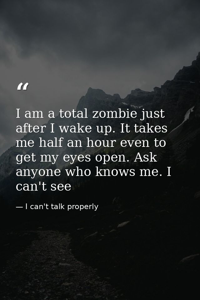 I am a total zombie just after I wake up. It takes me half an hour even to get my eyes open. Ask anyone who knows me. I  — I can't talk properly