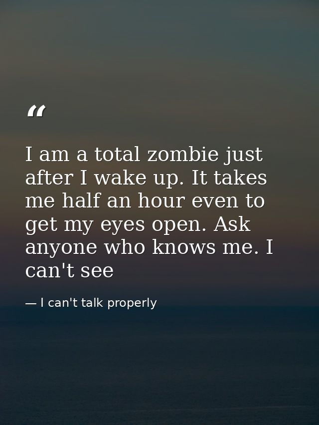 I am a total zombie just after I wake up. It takes me half an hour even to get my eyes open. Ask anyone who knows me. I  — I can't talk properly