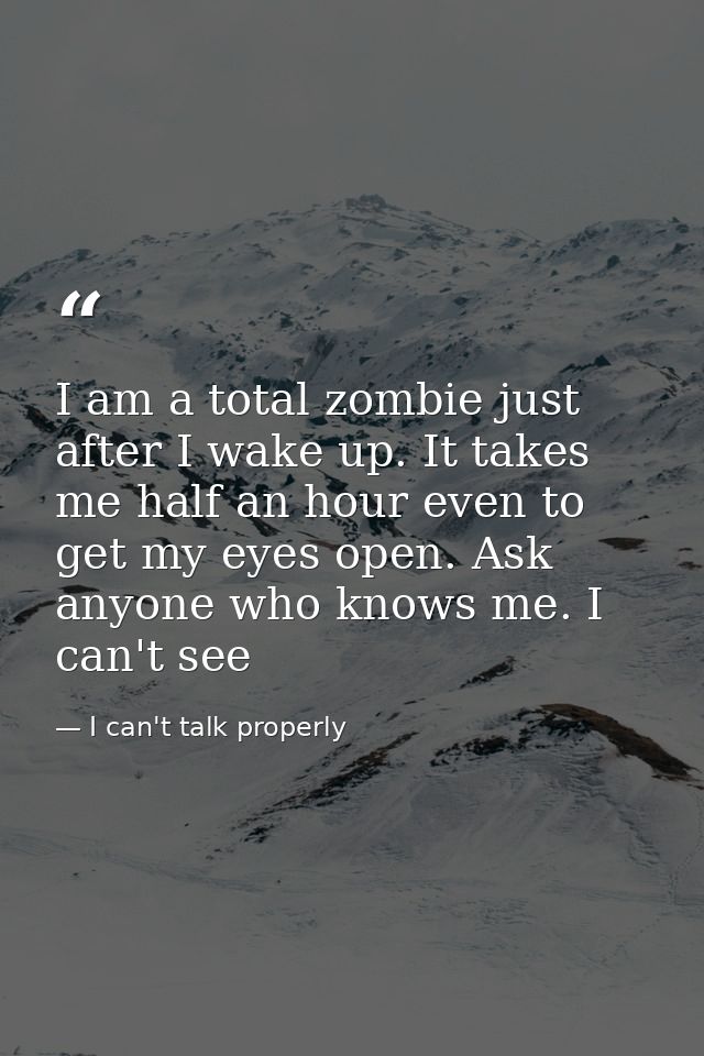 I am a total zombie just after I wake up. It takes me half an hour even to get my eyes open. Ask anyone who knows me. I  — I can't talk properly