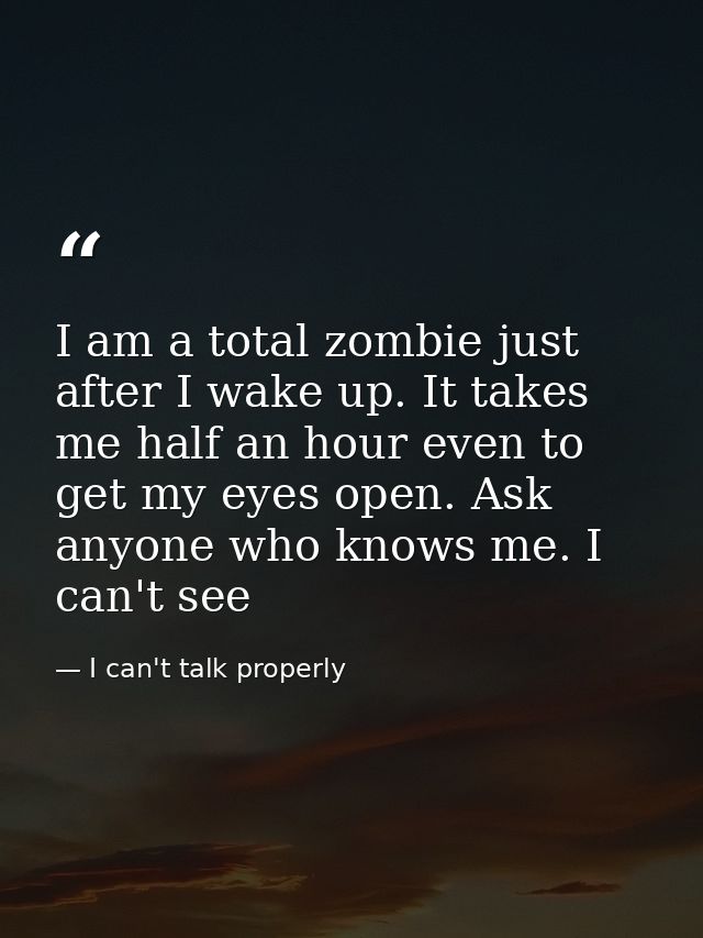 I am a total zombie just after I wake up. It takes me half an hour even to get my eyes open. Ask anyone who knows me. I  — I can't talk properly
