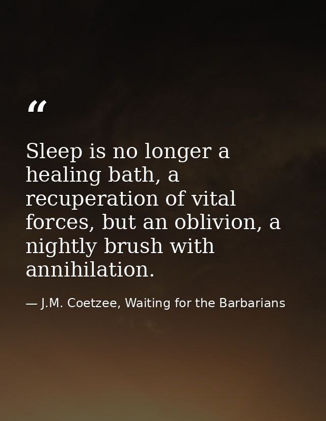 Sleep is no longer a healing bath, a recuperation of vital forces, but an oblivion, a nightly brush with annihilation. — J.M. Coetzee, Waiting for the Barbarians