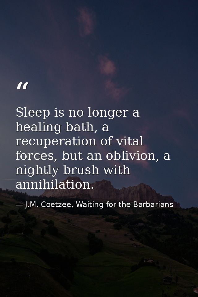 Sleep is no longer a healing bath, a recuperation of vital forces, but an oblivion, a nightly brush with annihilation. — J.M. Coetzee, Waiting for the Barbarians