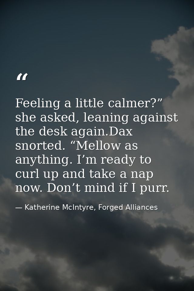Feeling a little calmer?” she asked, leaning against the desk again.Dax snorted. “Mellow as anything. I’m ready to curl  — Katherine McIntyre, Forged Alliances