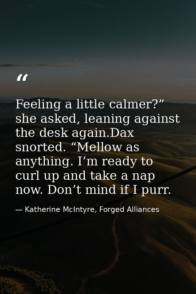 Feeling a little calmer?” she asked, leaning against the desk again.Dax snorted. “Mellow as anything. I’m ready to curl  — Katherine McIntyre, Forged Alliances