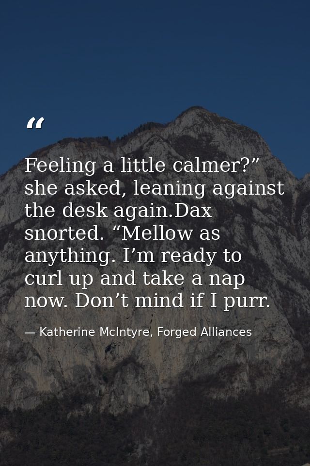 Feeling a little calmer?” she asked, leaning against the desk again.Dax snorted. “Mellow as anything. I’m ready to curl  — Katherine McIntyre, Forged Alliances