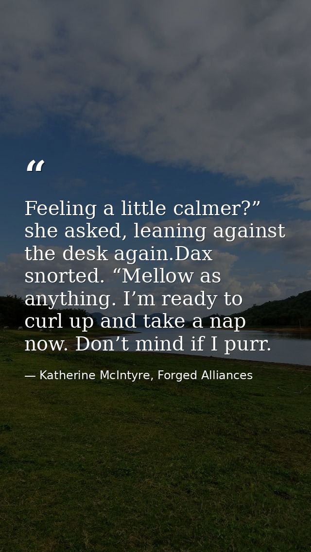 Feeling a little calmer?” she asked, leaning against the desk again.Dax snorted. “Mellow as anything. I’m ready to curl  — Katherine McIntyre, Forged Alliances