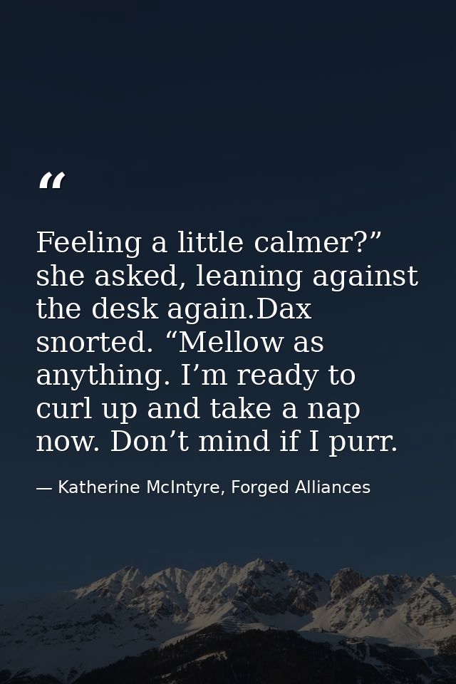Feeling a little calmer?” she asked, leaning against the desk again.Dax snorted. “Mellow as anything. I’m ready to curl  — Katherine McIntyre, Forged Alliances
