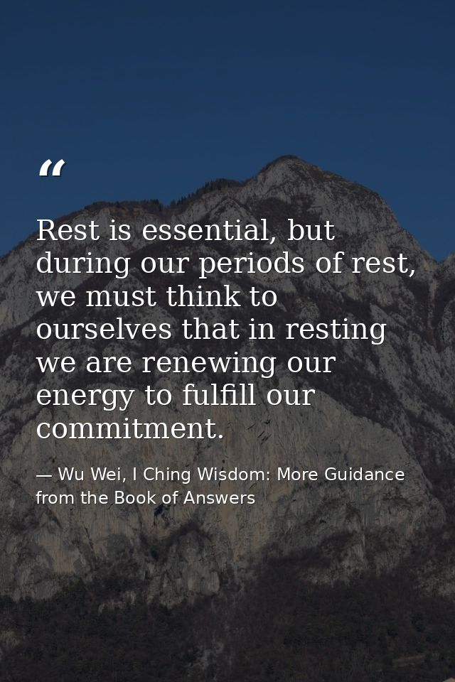 Rest is essential, but during our periods of rest, we must think to ourselves that in resting we are renewing our energy — Wu Wei, I Ching Wisdom: More Guidance from the Book of Answers