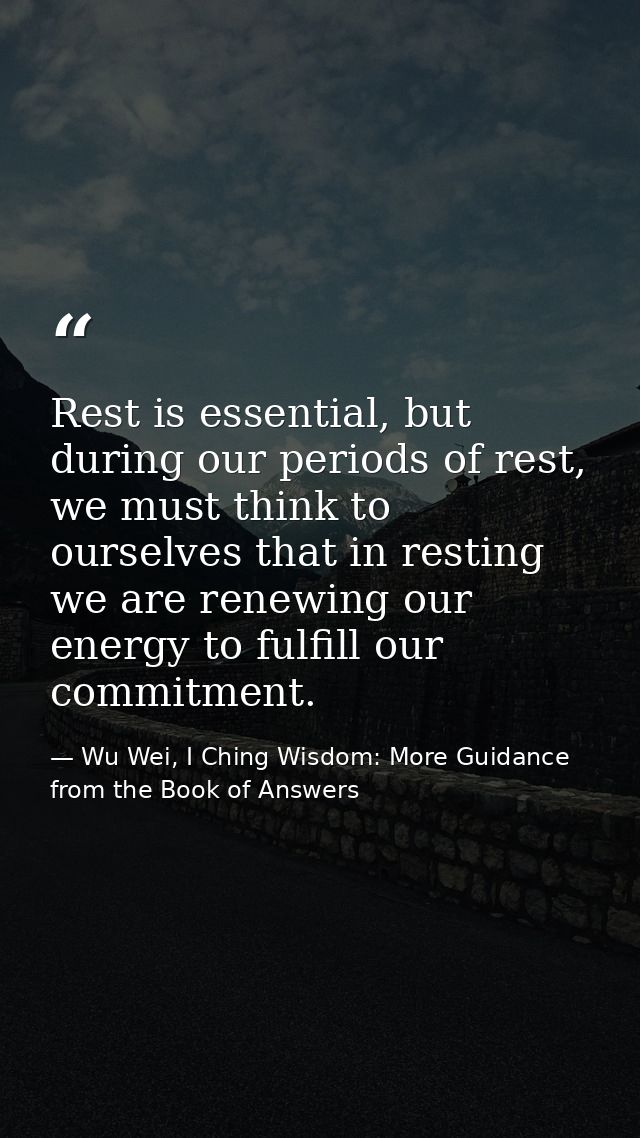 Rest is essential, but during our periods of rest, we must think to ourselves that in resting we are renewing our energy — Wu Wei, I Ching Wisdom: More Guidance from the Book of Answers
