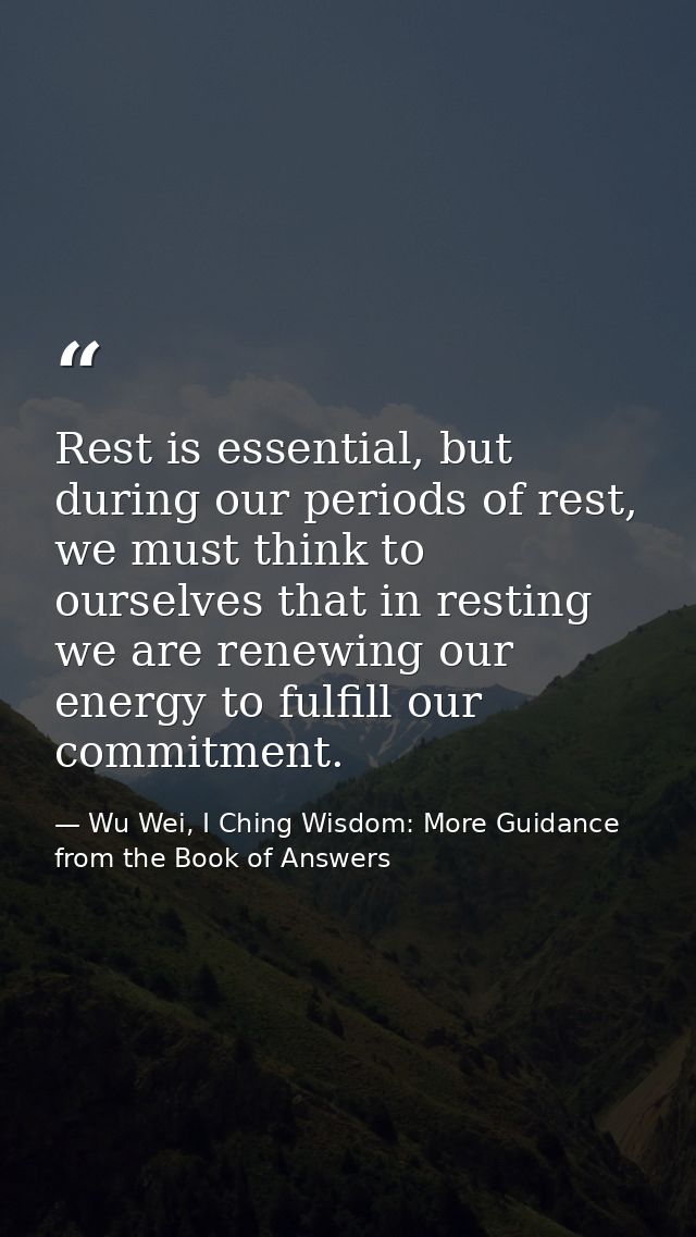 Rest is essential, but during our periods of rest, we must think to ourselves that in resting we are renewing our energy — Wu Wei, I Ching Wisdom: More Guidance from the Book of Answers