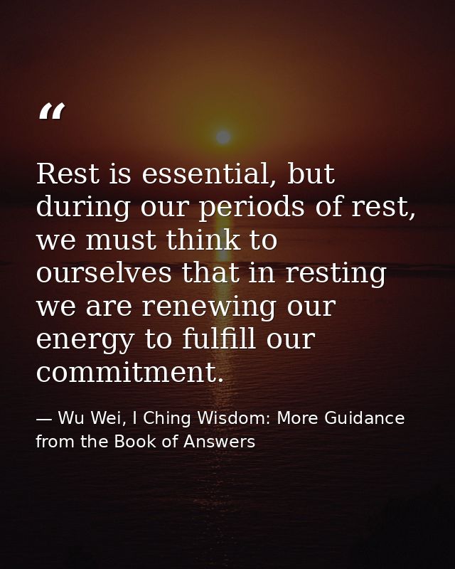 Rest is essential, but during our periods of rest, we must think to ourselves that in resting we are renewing our energy — Wu Wei, I Ching Wisdom: More Guidance from the Book of Answers