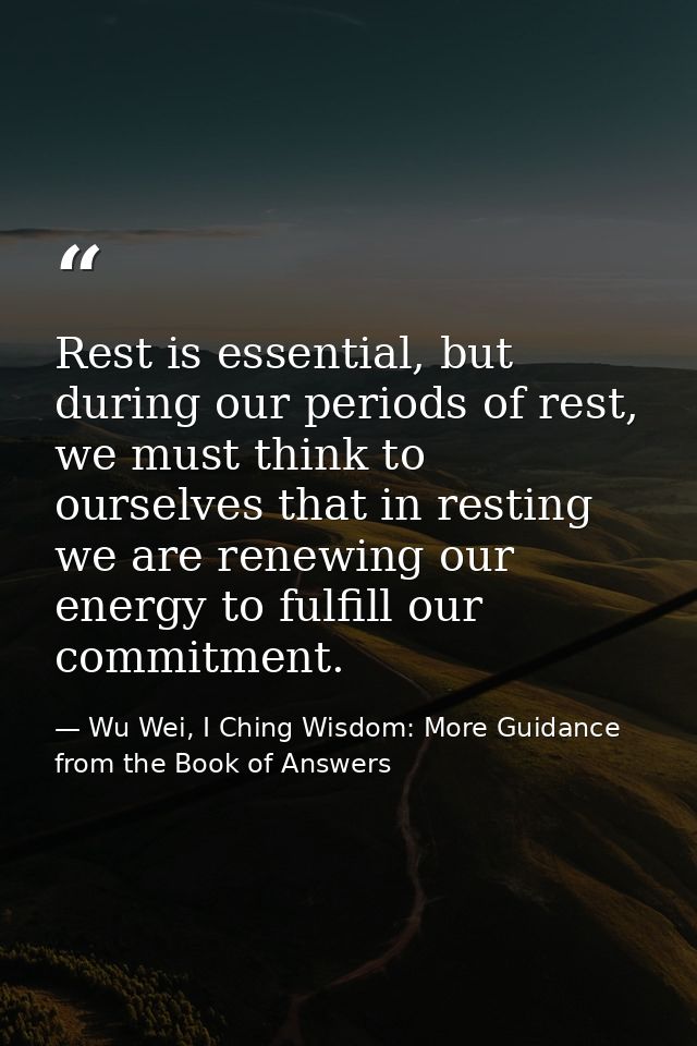 Rest is essential, but during our periods of rest, we must think to ourselves that in resting we are renewing our energy — Wu Wei, I Ching Wisdom: More Guidance from the Book of Answers