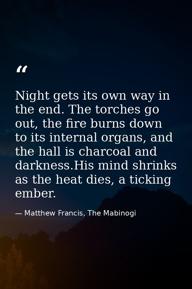 Night gets its own way in the end. The torches go out, the fire burns down to its internal organs, and the hall is charc — Matthew Francis, The Mabinogi