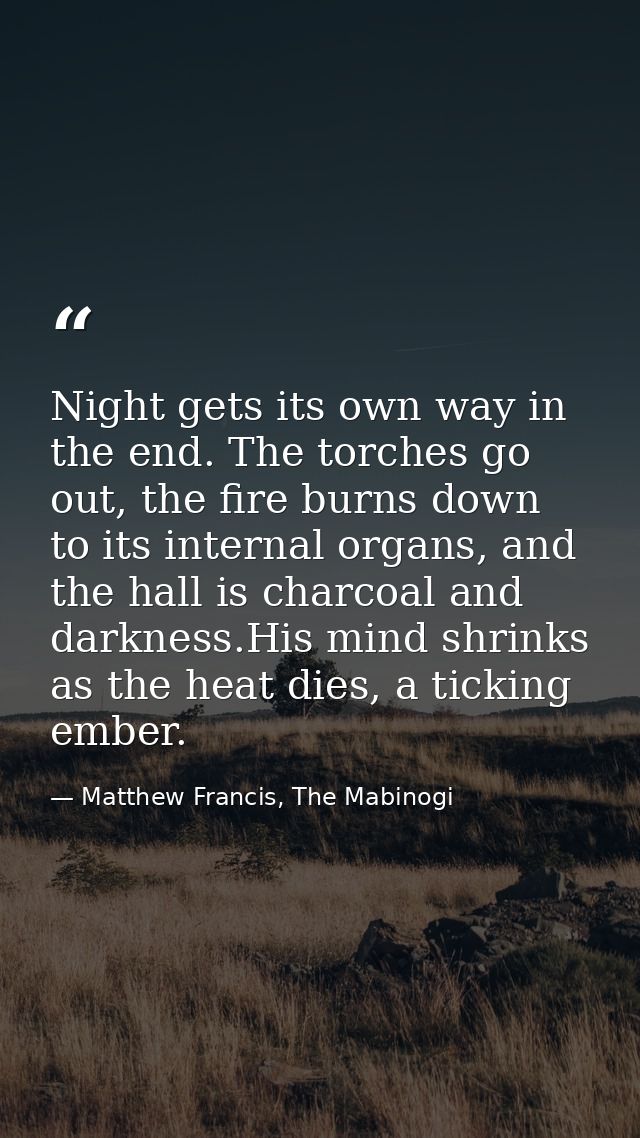 Night gets its own way in the end. The torches go out, the fire burns down to its internal organs, and the hall is charc — Matthew Francis, The Mabinogi