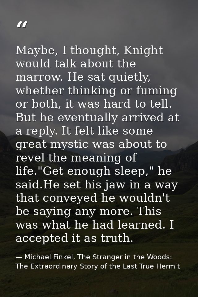 Maybe, I thought, Knight would talk about the marrow. He sat quietly, whether thinking or fuming or both, it was hard to — Michael Finkel, The Stranger in the Woods: The Extraordinary Story of the Last True Hermit