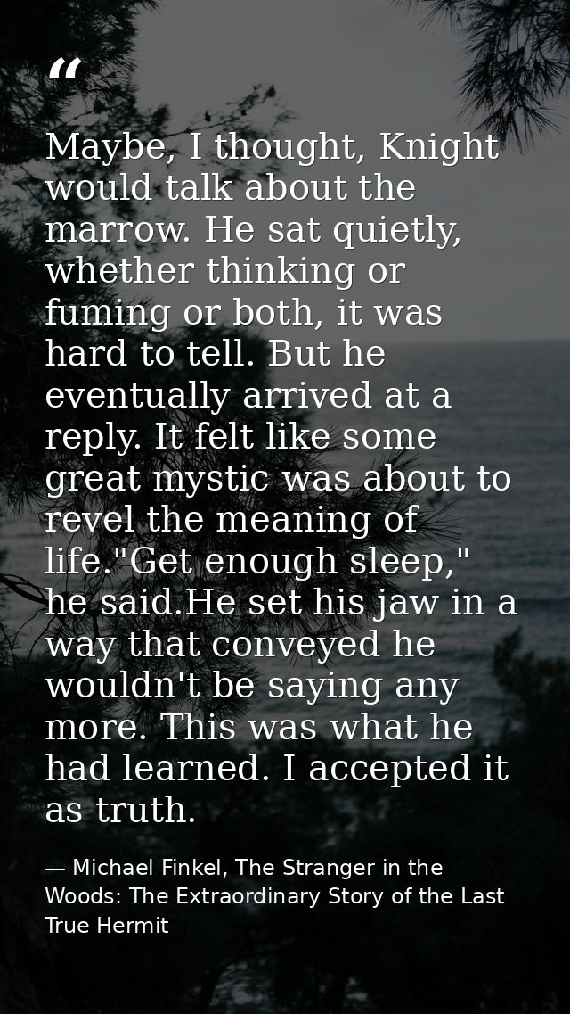 Maybe, I thought, Knight would talk about the marrow. He sat quietly, whether thinking or fuming or both, it was hard to — Michael Finkel, The Stranger in the Woods: The Extraordinary Story of the Last True Hermit