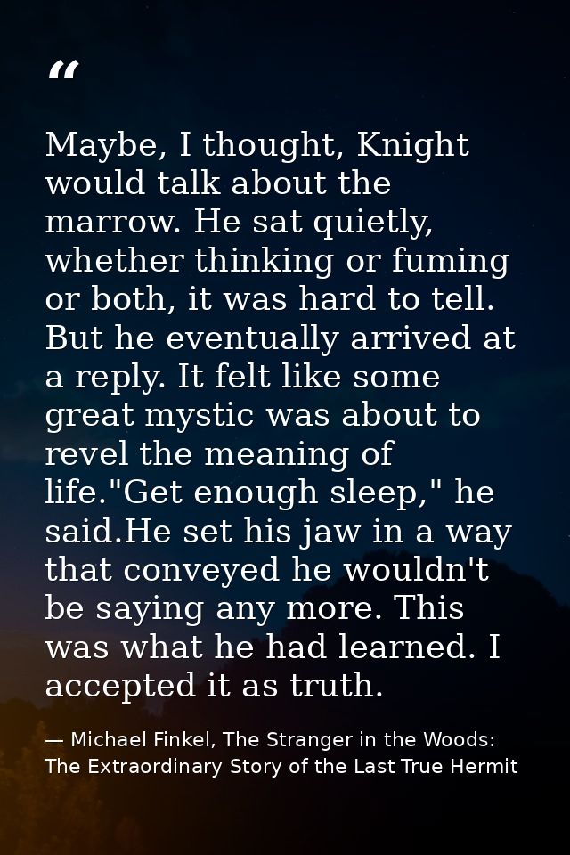 Maybe, I thought, Knight would talk about the marrow. He sat quietly, whether thinking or fuming or both, it was hard to — Michael Finkel, The Stranger in the Woods: The Extraordinary Story of the Last True Hermit