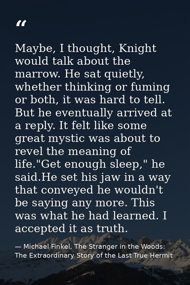 Maybe, I thought, Knight would talk about the marrow. He sat quietly, whether thinking or fuming or both, it was hard to — Michael Finkel, The Stranger in the Woods: The Extraordinary Story of the Last True Hermit