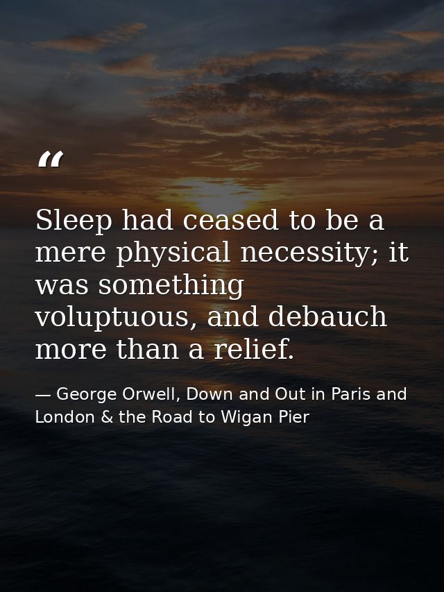 Sleep had ceased to be a mere physical necessity; it was something voluptuous, and debauch more than a relief. — George Orwell, Down and Out in Paris and London & the Road to Wigan Pier