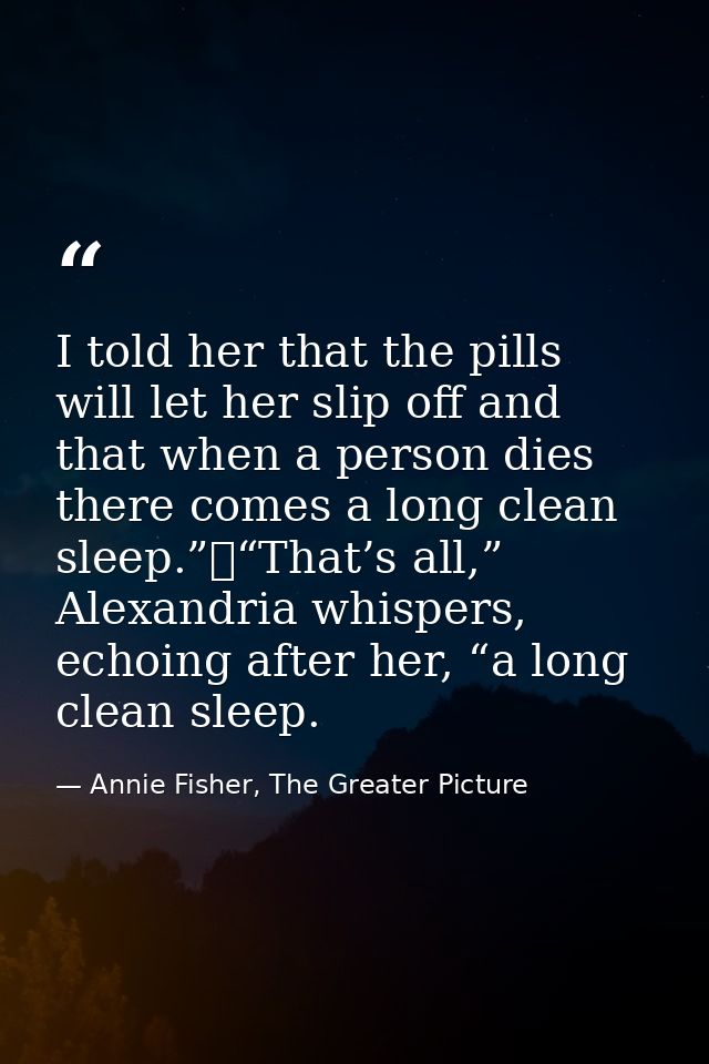 I told her that the pills will let her slip off and that when a person dies there comes a long clean sleep.”	“That’s all — Annie Fisher, The Greater Picture