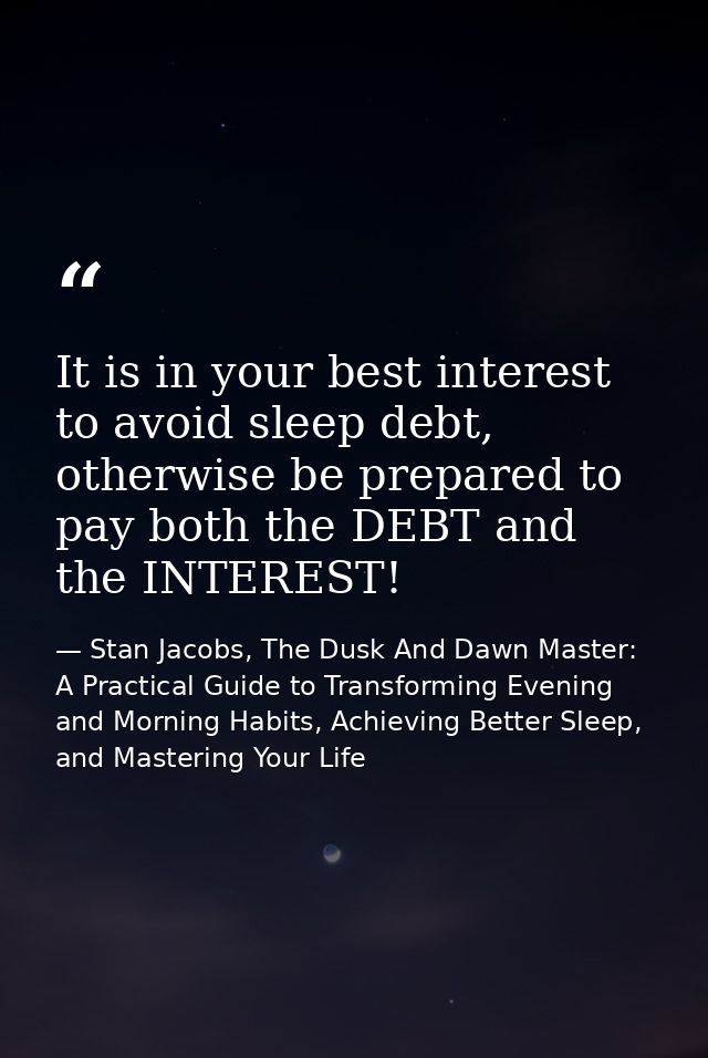 It is in your best interest to avoid sleep debt, otherwise be prepared to pay both the DEBT and the INTEREST! — Stan Jacobs, The Dusk And Dawn Master: A Practical Guide to Transforming Evening and Morning Habits, Achieving Better Sleep, and Mastering Your Life
