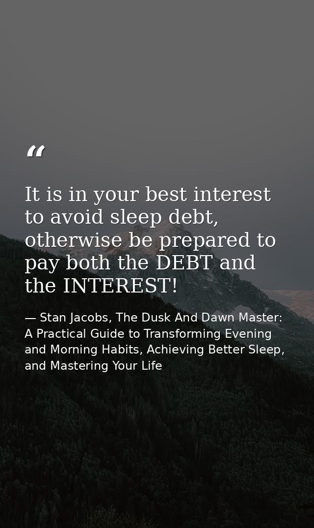 It is in your best interest to avoid sleep debt, otherwise be prepared to pay both the DEBT and the INTEREST! — Stan Jacobs, The Dusk And Dawn Master: A Practical Guide to Transforming Evening and Morning Habits, Achieving Better Sleep, and Mastering Your Life