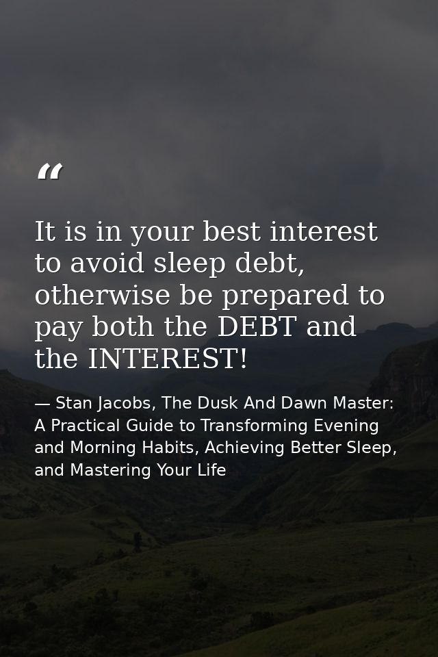 It is in your best interest to avoid sleep debt, otherwise be prepared to pay both the DEBT and the INTEREST! — Stan Jacobs, The Dusk And Dawn Master: A Practical Guide to Transforming Evening and Morning Habits, Achieving Better Sleep, and Mastering Your Life