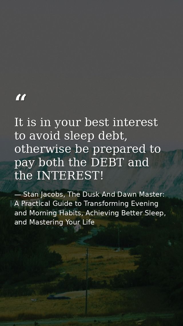 It is in your best interest to avoid sleep debt, otherwise be prepared to pay both the DEBT and the INTEREST! — Stan Jacobs, The Dusk And Dawn Master: A Practical Guide to Transforming Evening and Morning Habits, Achieving Better Sleep, and Mastering Your Life
