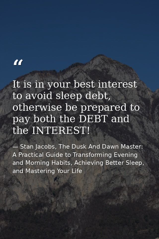 It is in your best interest to avoid sleep debt, otherwise be prepared to pay both the DEBT and the INTEREST! — Stan Jacobs, The Dusk And Dawn Master: A Practical Guide to Transforming Evening and Morning Habits, Achieving Better Sleep, and Mastering Your Life