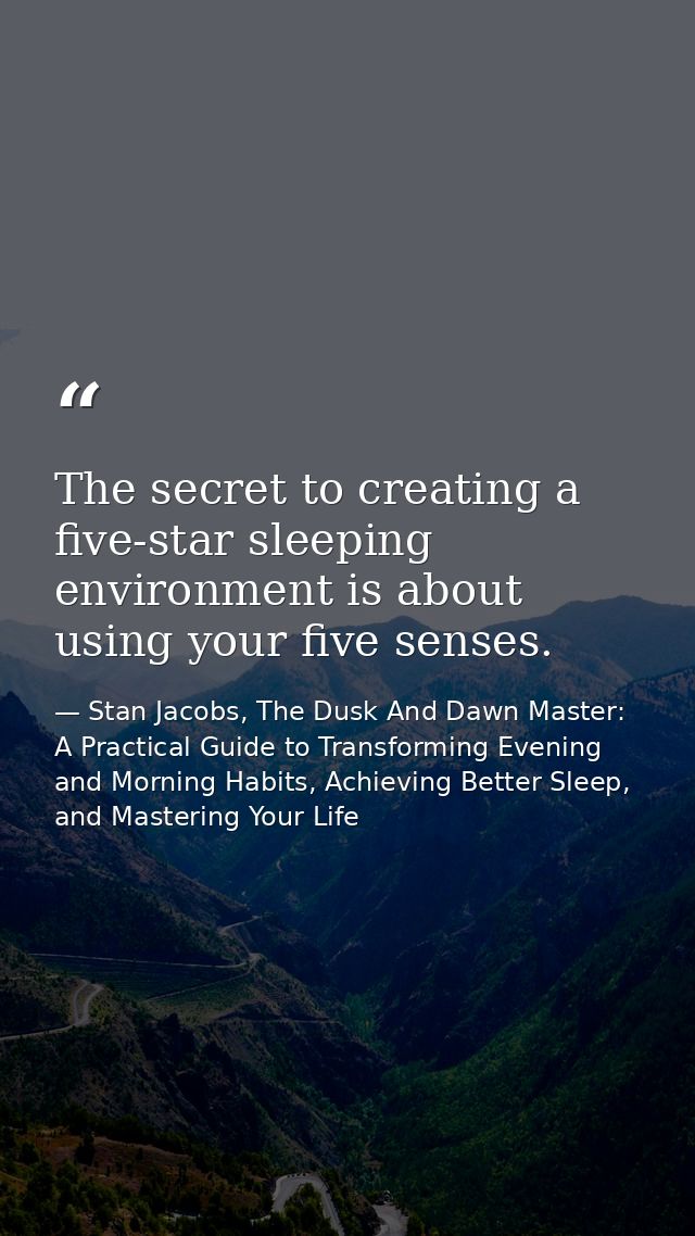 The secret to creating a five-star sleeping environment is about using your five senses. — Stan Jacobs, The Dusk And Dawn Master: A Practical Guide to Transforming Evening and Morning Habits, Achieving Better Sleep, and Mastering Your Life