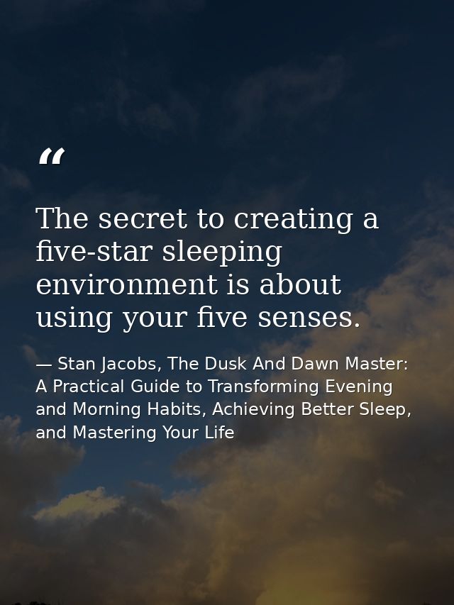 The secret to creating a five-star sleeping environment is about using your five senses. — Stan Jacobs, The Dusk And Dawn Master: A Practical Guide to Transforming Evening and Morning Habits, Achieving Better Sleep, and Mastering Your Life