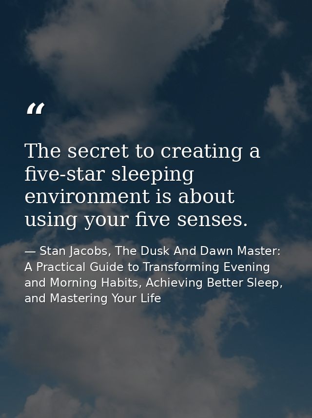 The secret to creating a five-star sleeping environment is about using your five senses. — Stan Jacobs, The Dusk And Dawn Master: A Practical Guide to Transforming Evening and Morning Habits, Achieving Better Sleep, and Mastering Your Life