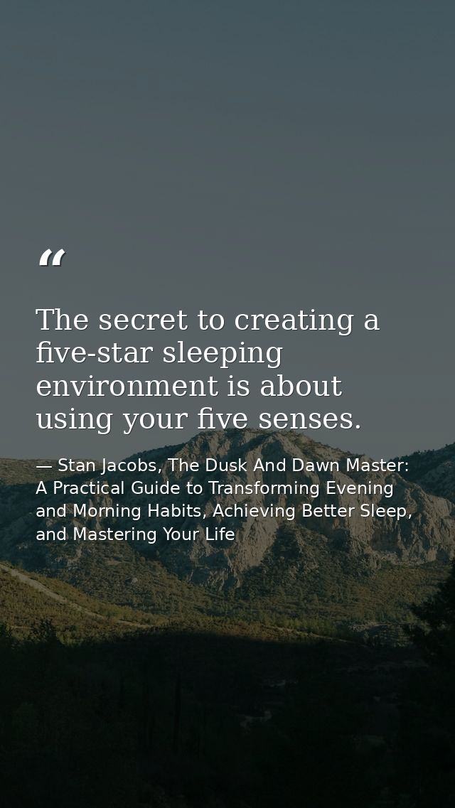 The secret to creating a five-star sleeping environment is about using your five senses. — Stan Jacobs, The Dusk And Dawn Master: A Practical Guide to Transforming Evening and Morning Habits, Achieving Better Sleep, and Mastering Your Life