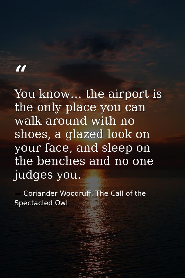You know… the airport is the only place you can walk around with no shoes, a glazed look on your face, and sleep on the  — Coriander Woodruff, The Call of the Spectacled Owl