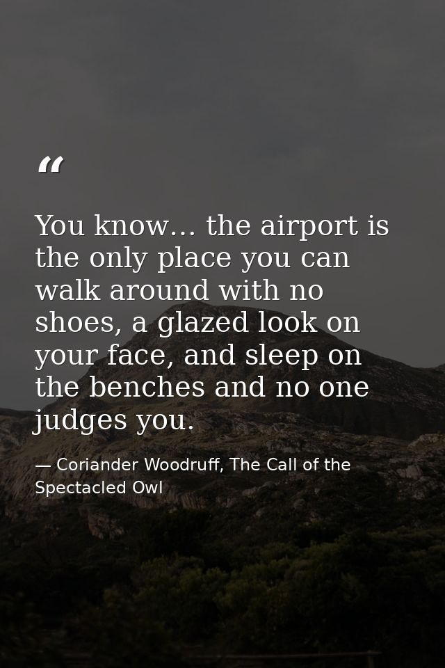 You know… the airport is the only place you can walk around with no shoes, a glazed look on your face, and sleep on the  — Coriander Woodruff, The Call of the Spectacled Owl