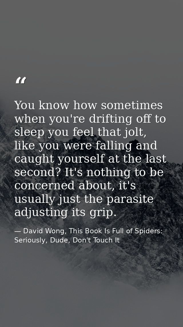 You know how sometimes when you're drifting off to sleep you feel that jolt, like you were falling and caught yourself a — David Wong, This Book Is Full of Spiders: Seriously, Dude, Don't Touch It