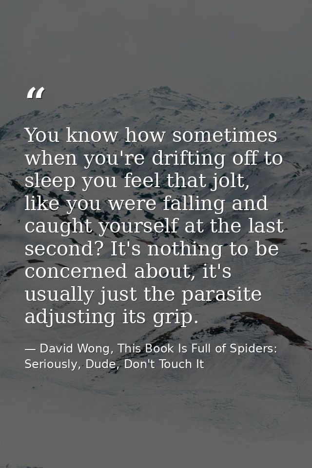 You know how sometimes when you're drifting off to sleep you feel that jolt, like you were falling and caught yourself a — David Wong, This Book Is Full of Spiders: Seriously, Dude, Don't Touch It