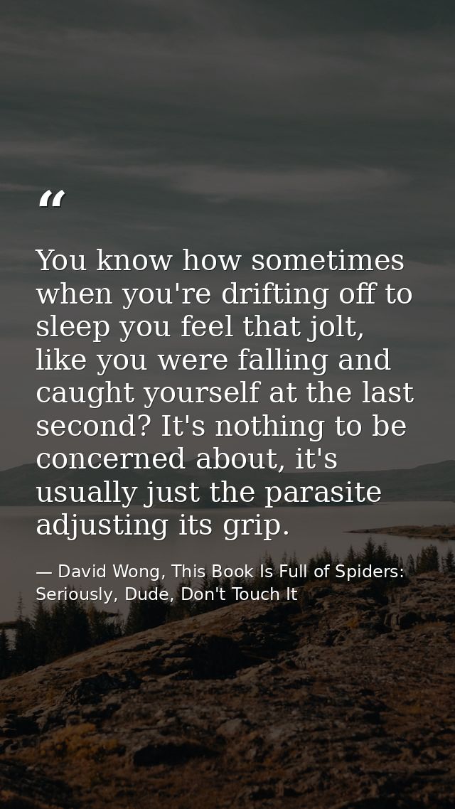 You know how sometimes when you're drifting off to sleep you feel that jolt, like you were falling and caught yourself a — David Wong, This Book Is Full of Spiders: Seriously, Dude, Don't Touch It