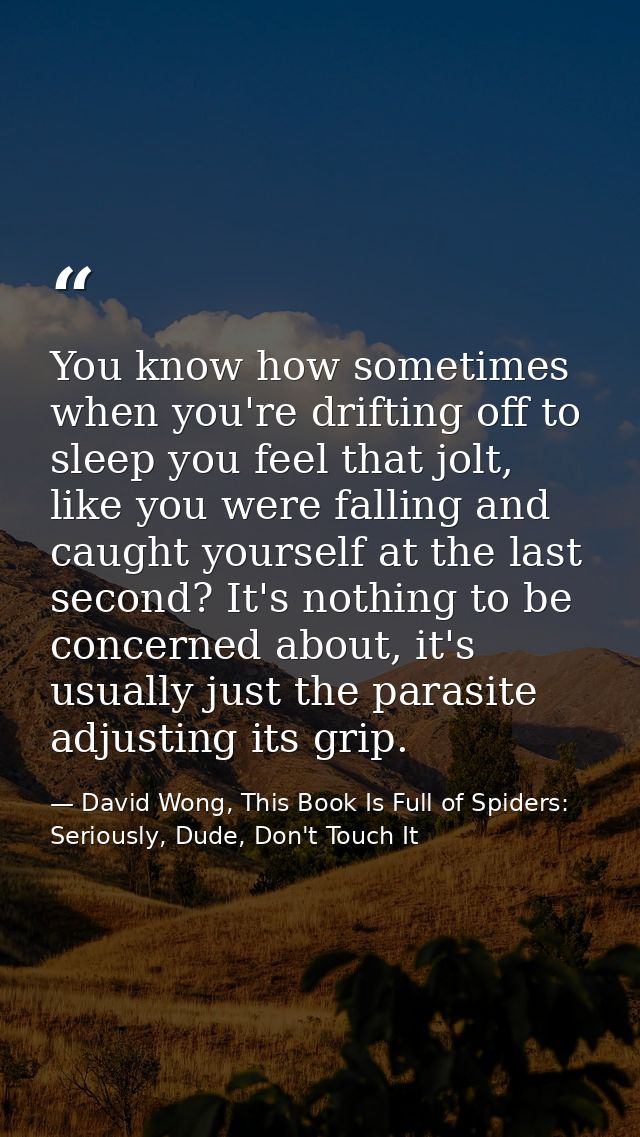 You know how sometimes when you're drifting off to sleep you feel that jolt, like you were falling and caught yourself a — David Wong, This Book Is Full of Spiders: Seriously, Dude, Don't Touch It