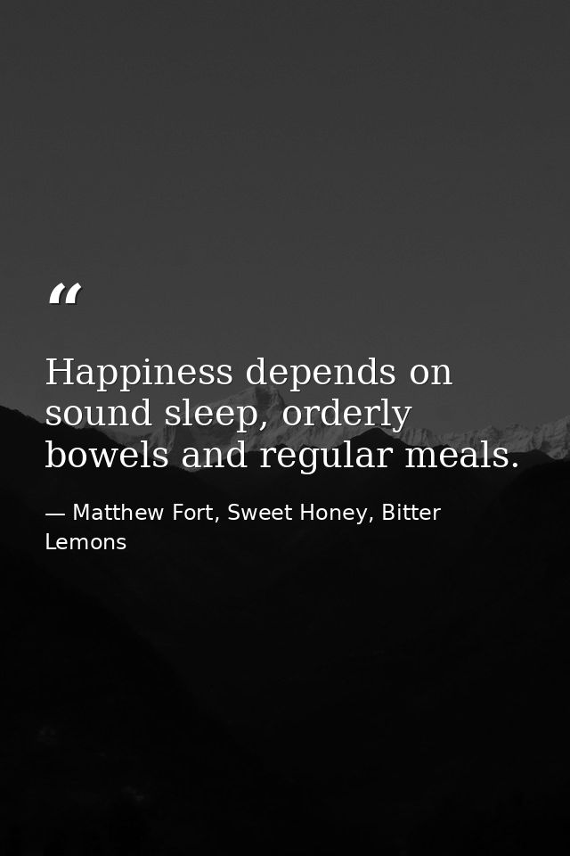 Happiness depends on sound sleep, orderly bowels and regular meals. — Matthew Fort, Sweet Honey, Bitter Lemons
