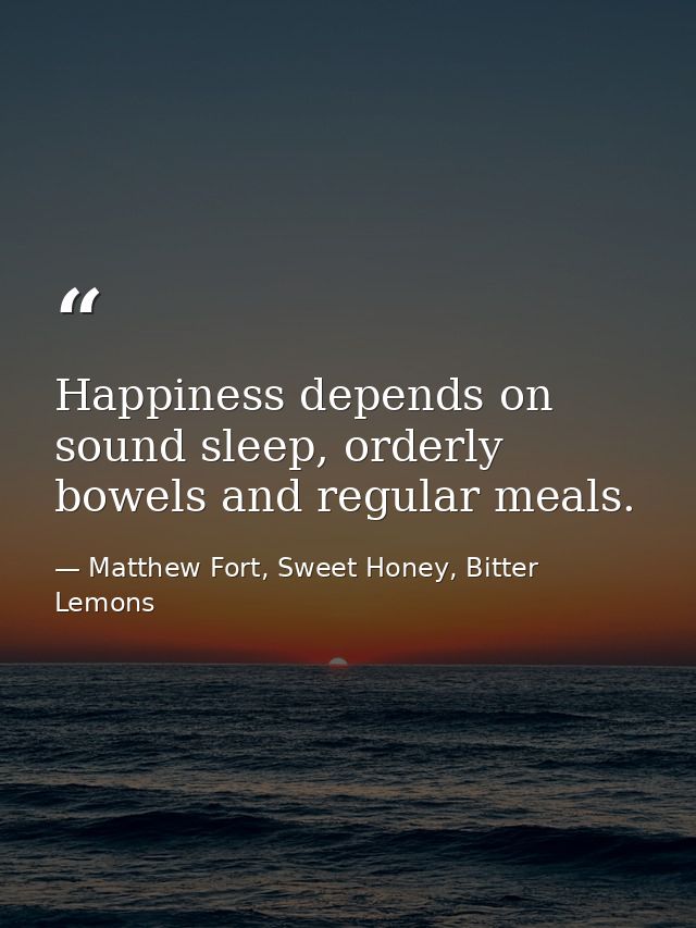 Happiness depends on sound sleep, orderly bowels and regular meals. — Matthew Fort, Sweet Honey, Bitter Lemons