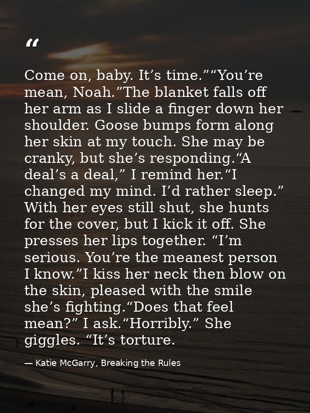 Come on, baby. It’s time.”“You’re mean, Noah.”The blanket falls off her arm as I slide a finger down her shoulder. Goose — Katie McGarry, Breaking the Rules