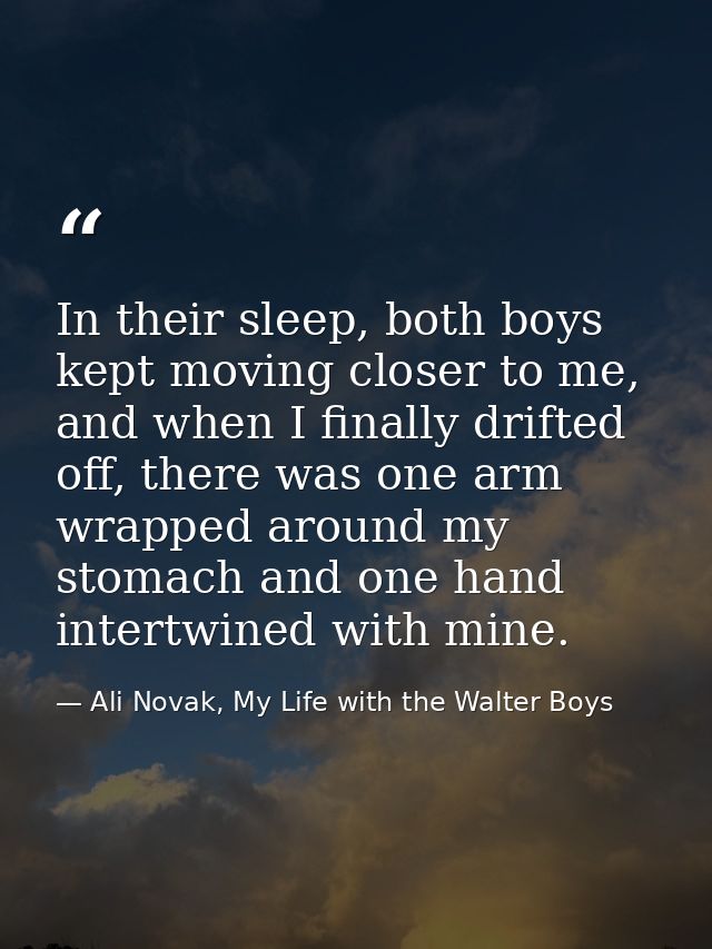 In their sleep, both boys kept moving closer to me, and when I finally drifted off, there was one arm wrapped around my  — Ali Novak, My Life with the Walter Boys