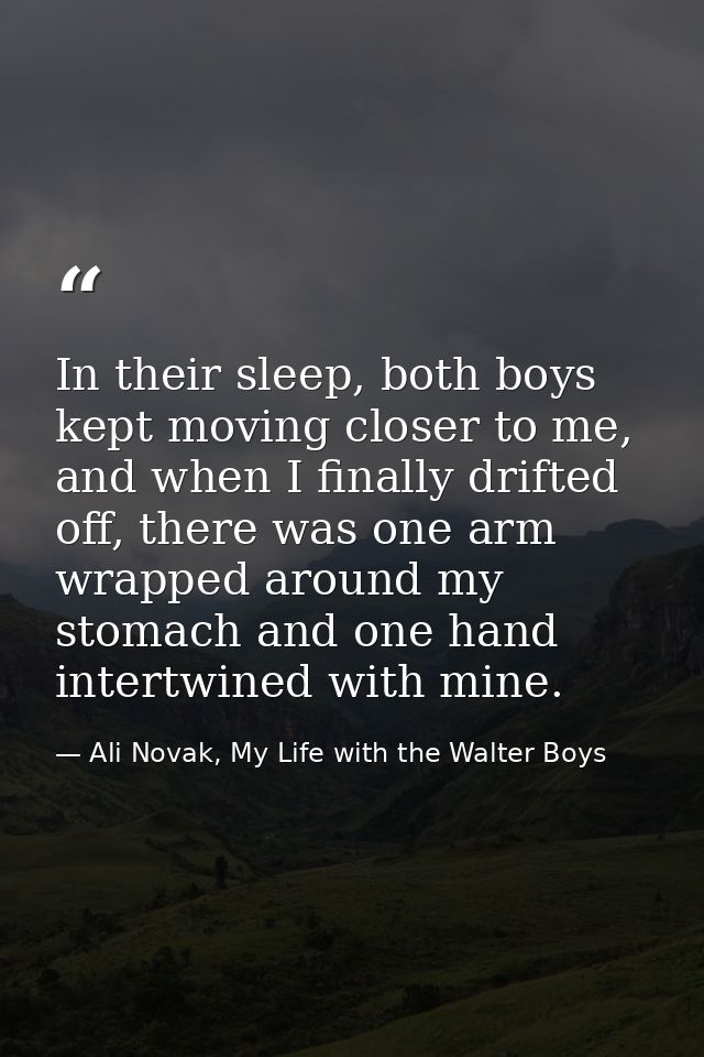 In their sleep, both boys kept moving closer to me, and when I finally drifted off, there was one arm wrapped around my  — Ali Novak, My Life with the Walter Boys