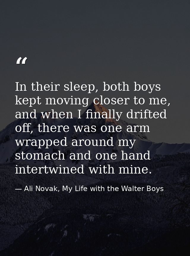 In their sleep, both boys kept moving closer to me, and when I finally drifted off, there was one arm wrapped around my  — Ali Novak, My Life with the Walter Boys