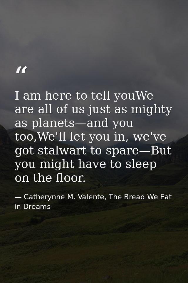 I am here to tell youWe are all of us just as mighty as planets—and you too,We'll let you in, we've got stalwart to spar — Catherynne M. Valente, The Bread We Eat in Dreams