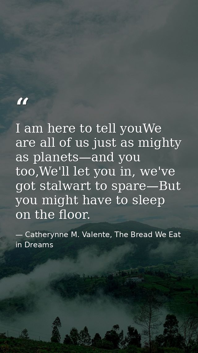 I am here to tell youWe are all of us just as mighty as planets—and you too,We'll let you in, we've got stalwart to spar — Catherynne M. Valente, The Bread We Eat in Dreams